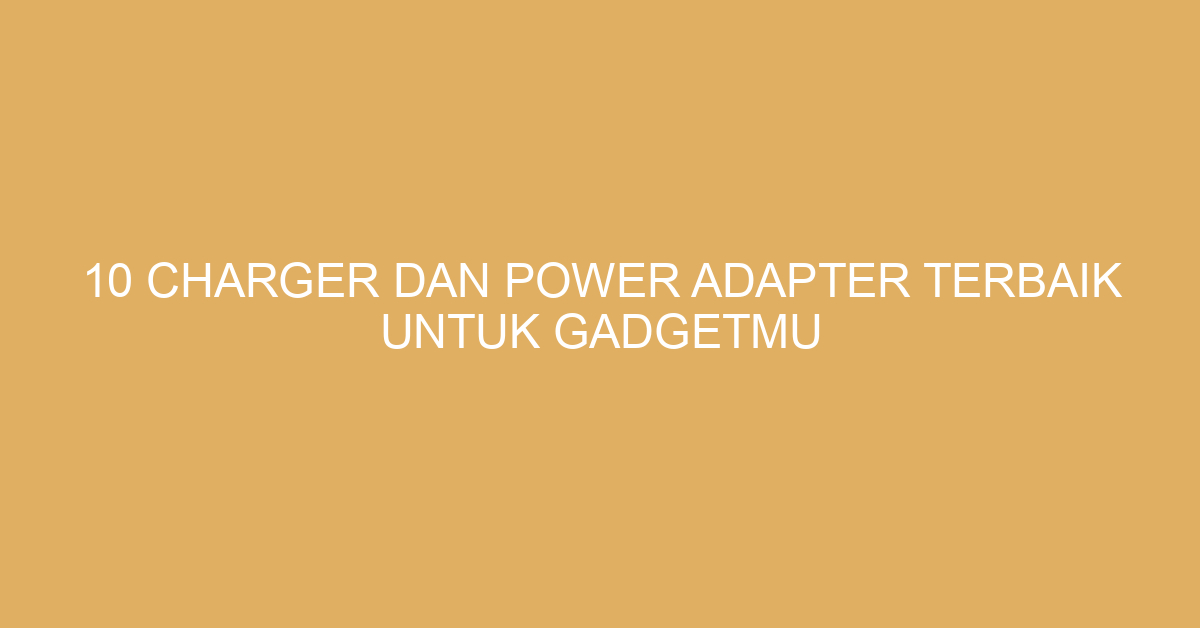 10 Charger dan Power Adapter Terbaik untuk Gadgetmu
